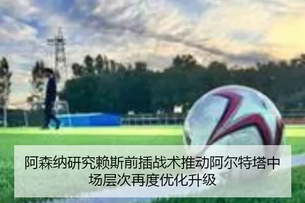 阿森纳研究赖斯前插战术推动阿尔特塔中场层次再度优化升级