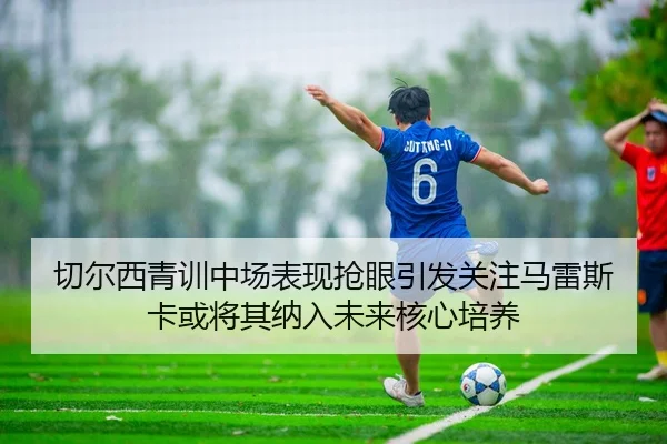 切尔西青训中场表现抢眼引发关注马雷斯卡或将其纳入未来核心培养